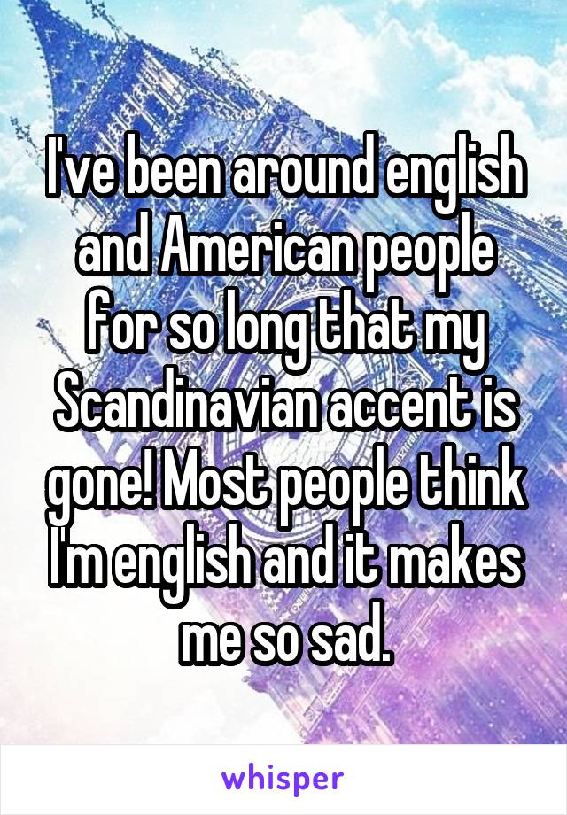 I've been around english and American people for so long that my Scandinavian accent is gone! Most people think I'm english and it makes me so sad.