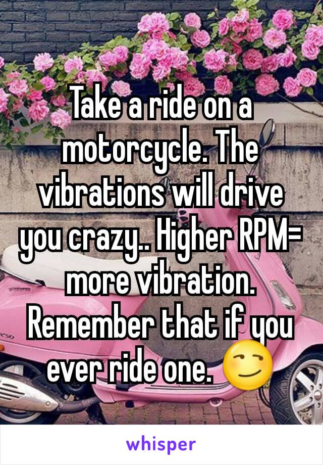 Take a ride on a motorcycle. The vibrations will drive you crazy.. Higher RPM= more vibration. Remember that if you ever ride one. 😏