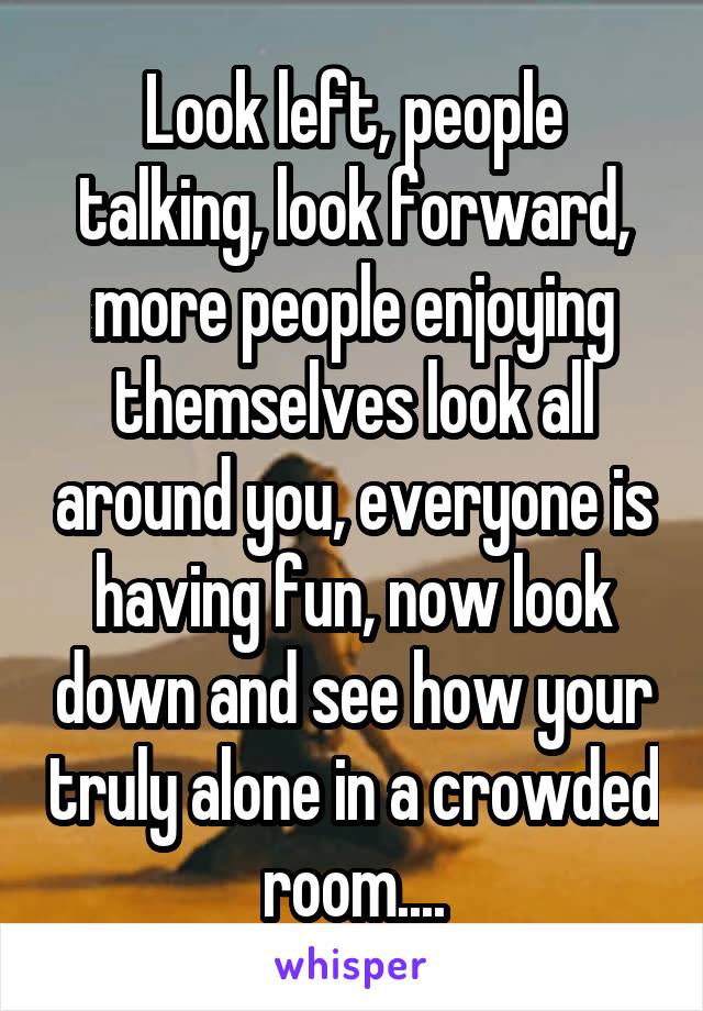 Look left, people talking, look forward, more people enjoying themselves look all around you, everyone is having fun, now look down and see how your truly alone in a crowded room....