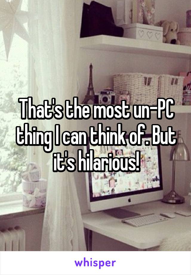 That's the most un-PC thing I can think of. But it's hilarious!