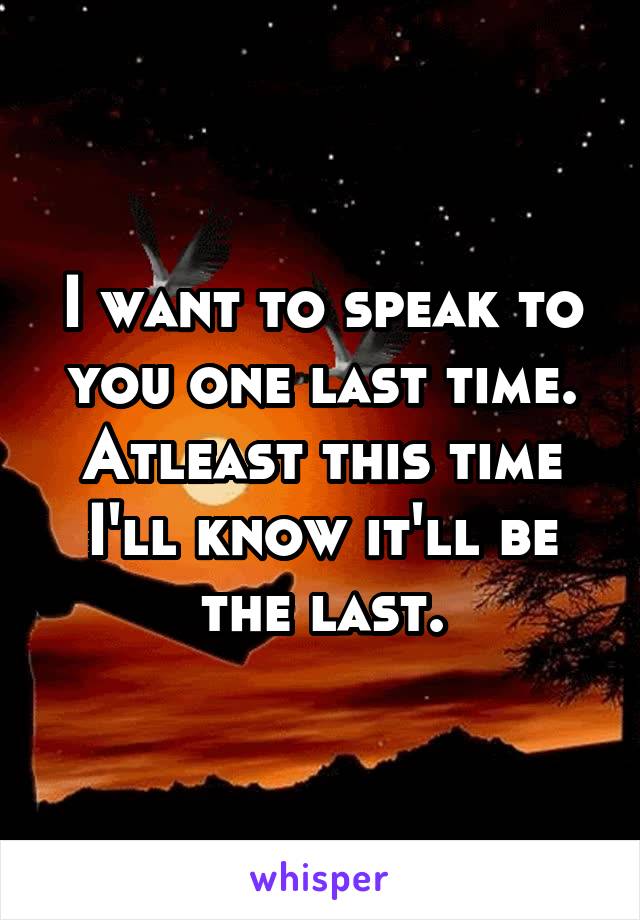 I want to speak to you one last time. Atleast this time I'll know it'll be the last.