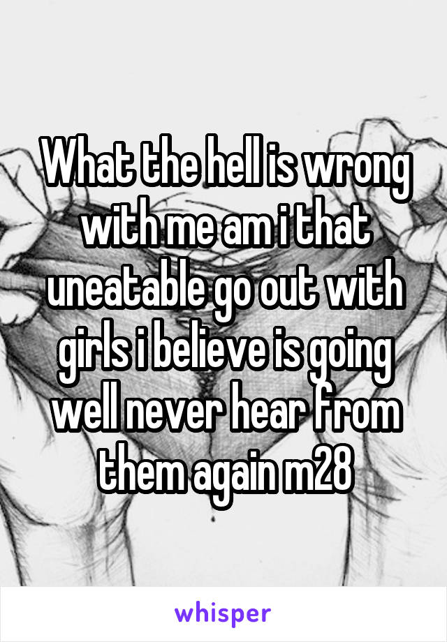 What the hell is wrong with me am i that uneatable go out with girls i believe is going well never hear from them again m28