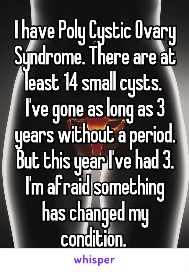 I have Poly Cystic Ovary Syndrome. There are at least 14 small cysts. 
I've gone as long as 3 years without a period. But this year I've had 3. I'm afraid something has changed my condition. 