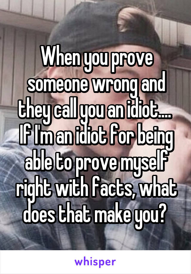 When you prove someone wrong and they call you an idiot.... 
If I'm an idiot for being able to prove myself right with facts, what does that make you? 