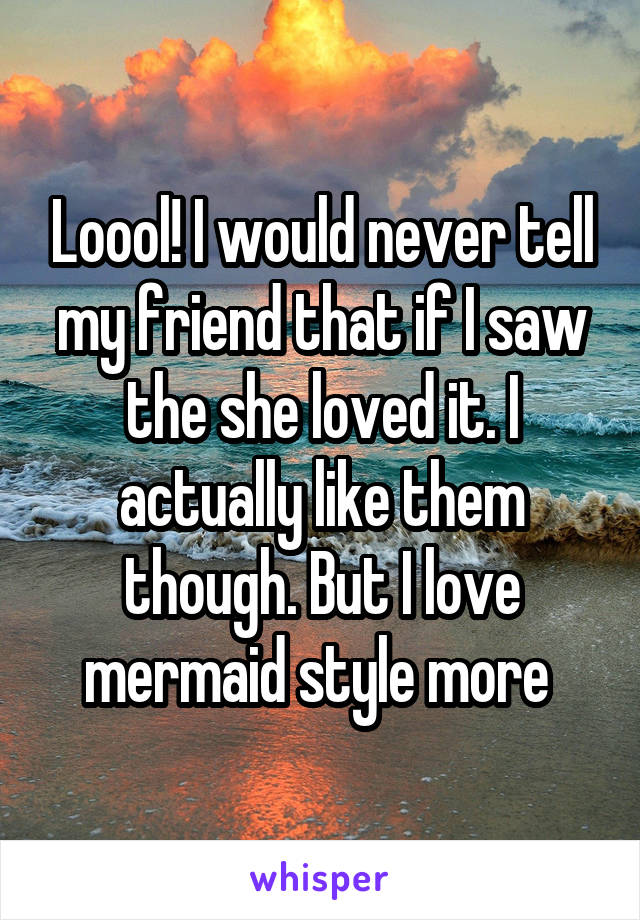 Loool! I would never tell my friend that if I saw the she loved it. I actually like them though. But I love mermaid style more 