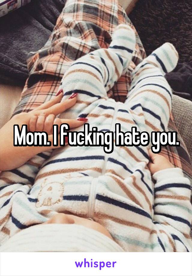 Mom. I fucking hate you.