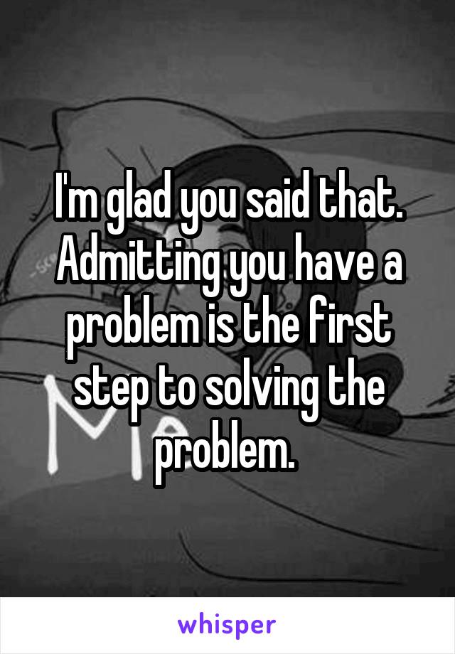 I'm glad you said that. Admitting you have a problem is the first step to solving the problem. 