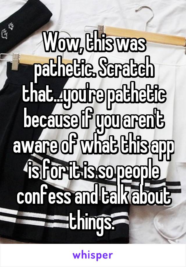 Wow, this was pathetic. Scratch that...you're pathetic because if you aren't aware of what this app is for it is so people confess and talk about things. 