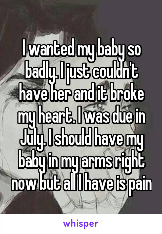 I wanted my baby so badly. I just couldn't have her and it broke my heart. I was due in July. I should have my baby in my arms right now but all I have is pain