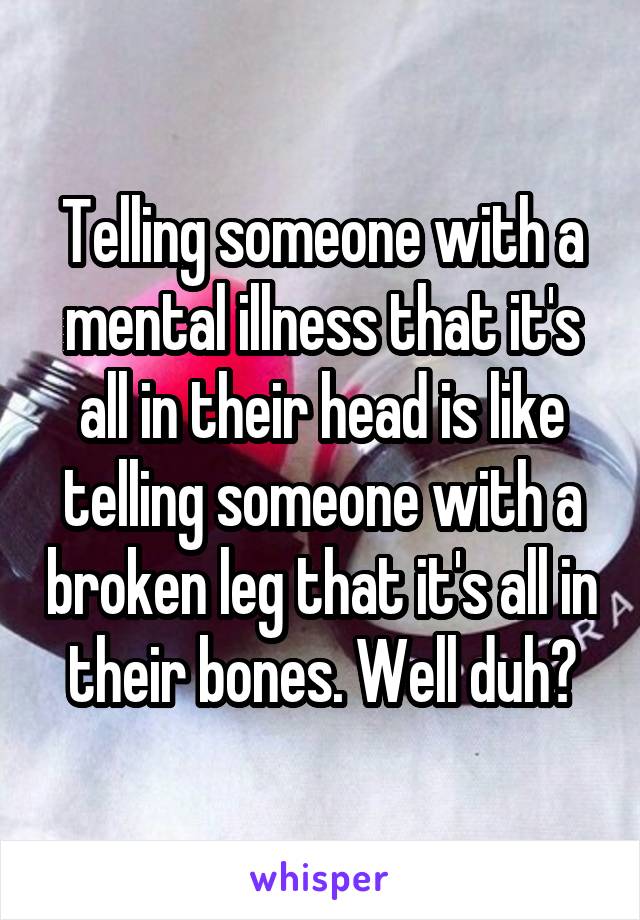 Telling someone with a mental illness that it's all in their head is like telling someone with a broken leg that it's all in their bones. Well duh?