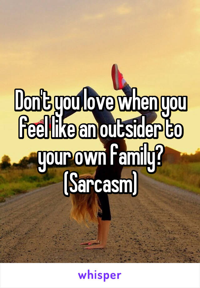 Don't you love when you feel like an outsider to your own family? (Sarcasm)