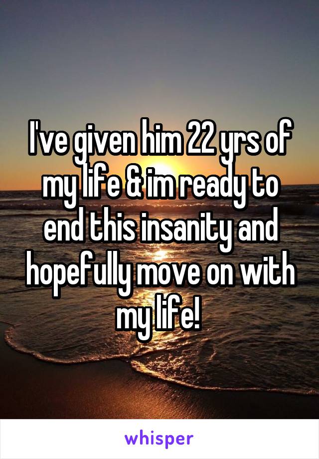 I've given him 22 yrs of my life & im ready to end this insanity and hopefully move on with my life! 