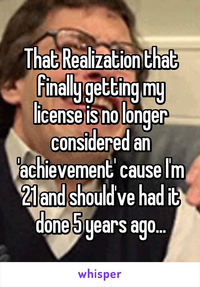 That Realization that finally getting my license is no longer considered an 'achievement' cause I'm 21 and should've had it done 5 years ago...