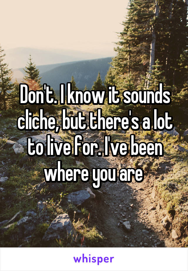 Don't. I know it sounds cliche, but there's a lot to live for. I've been where you are 