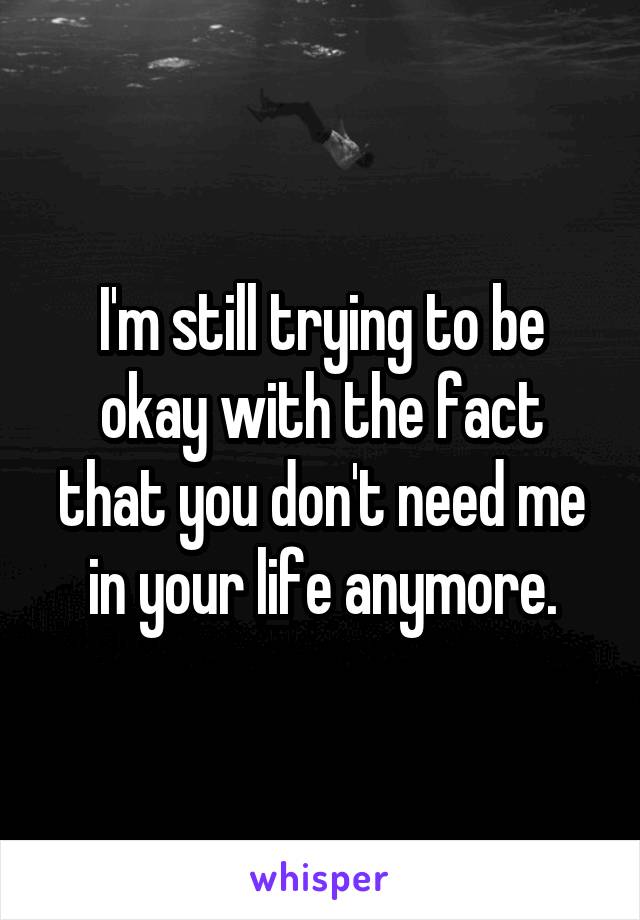 I'm still trying to be okay with the fact that you don't need me in your life anymore.