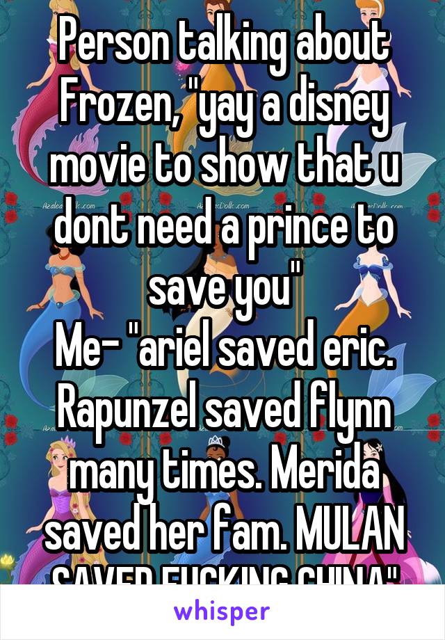 Person talking about Frozen, "yay a disney movie to show that u dont need a prince to save you"
Me- "ariel saved eric. Rapunzel saved flynn many times. Merida saved her fam. MULAN SAVED FUCKING CHINA"