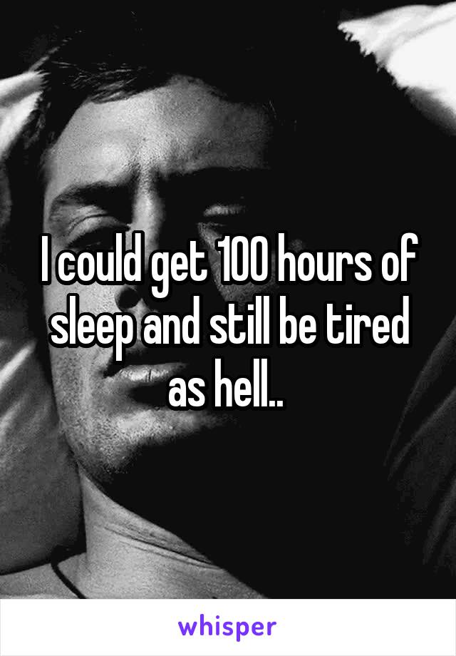 I could get 100 hours of sleep and still be tired as hell.. 