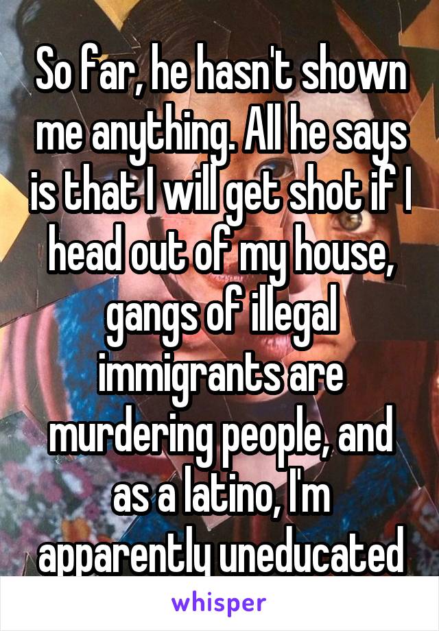 So far, he hasn't shown me anything. All he says is that I will get shot if I head out of my house, gangs of illegal immigrants are murdering people, and as a latino, I'm apparently uneducated