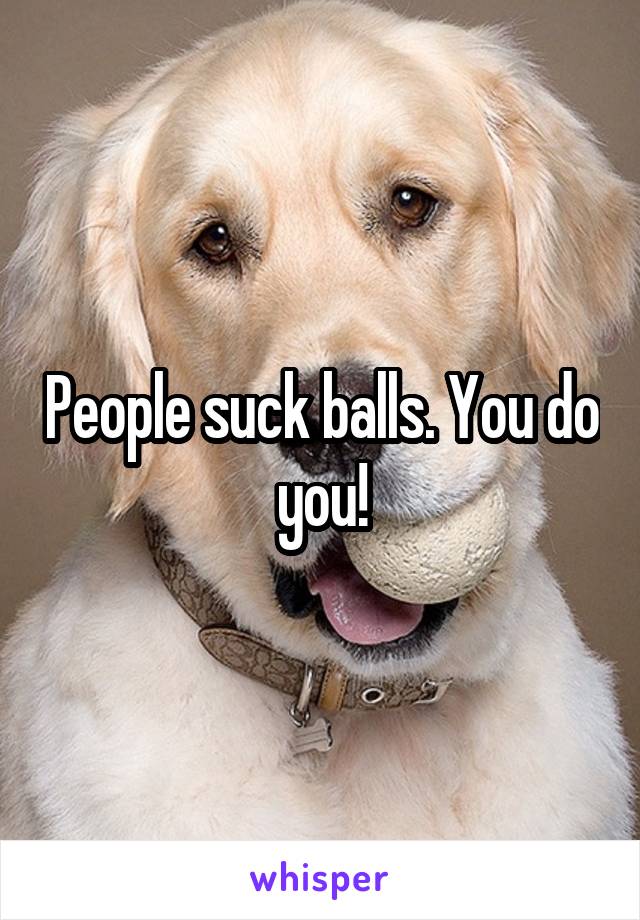 People suck balls. You do you!