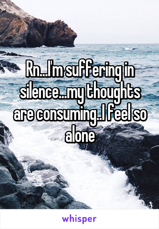 Rn...I'm suffering in silence...my thoughts are consuming..I feel so alone
