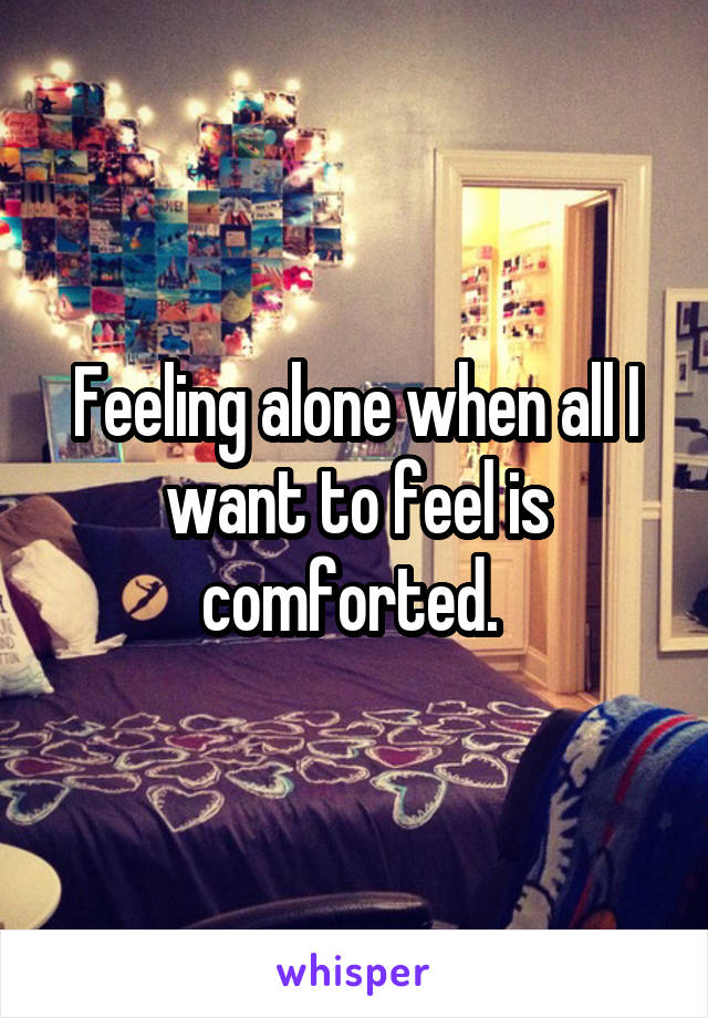 Feeling alone when all I want to feel is comforted. 