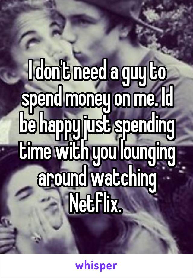 I don't need a guy to spend money on me. Id be happy just spending time with you lounging around watching Netflix. 