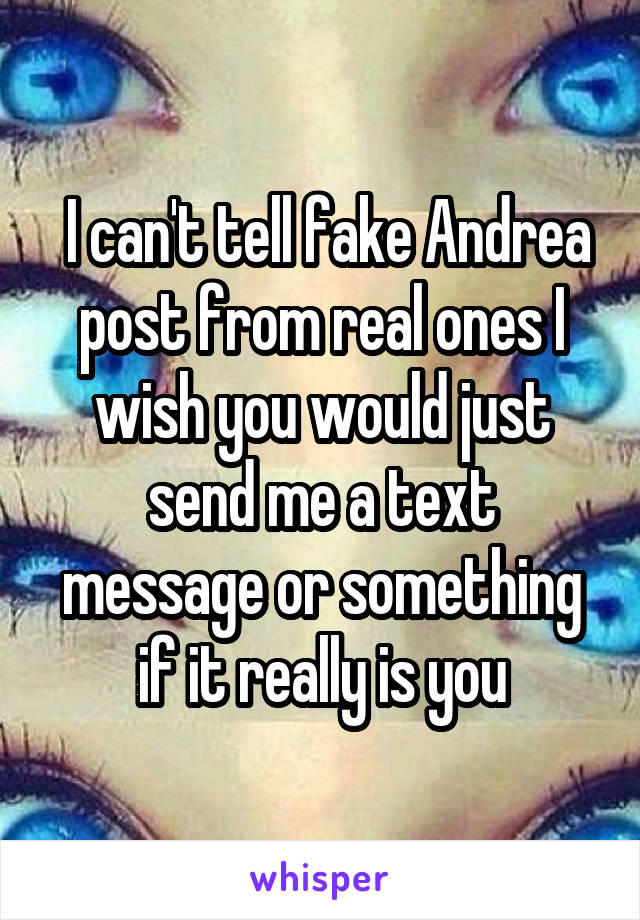  I can't tell fake Andrea post from real ones I wish you would just send me a text message or something if it really is you