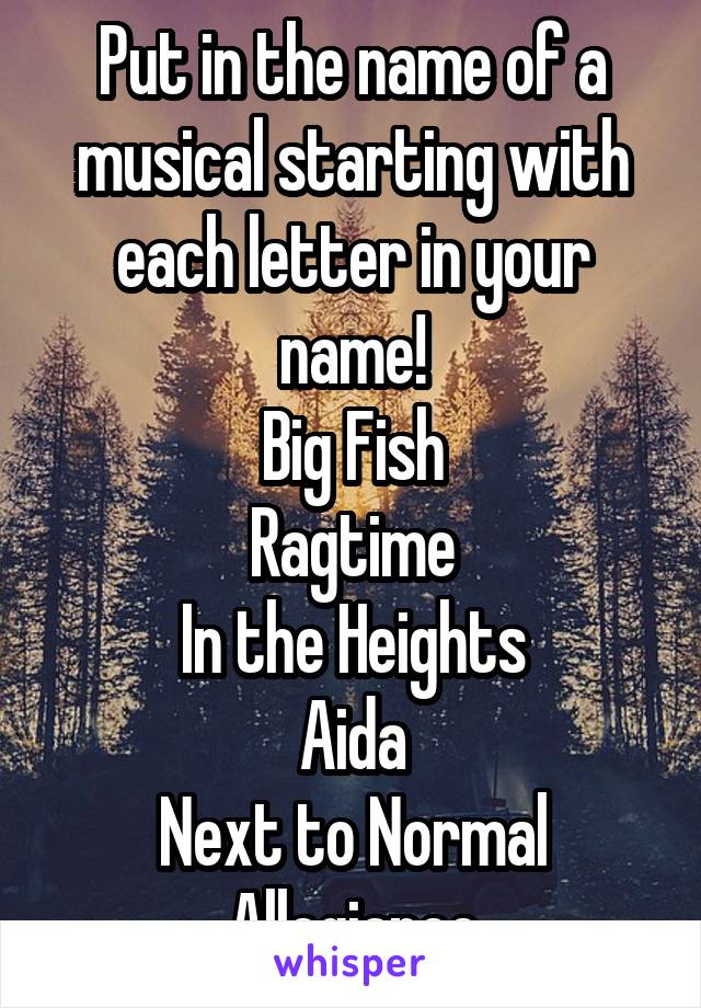 Put in the name of a musical starting with each letter in your name!
Big Fish
Ragtime
In the Heights
Aida
Next to Normal
Allegiance