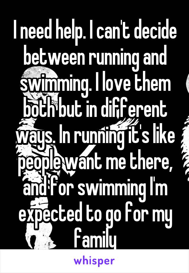 I need help. I can't decide between running and swimming. I love them both but in different ways. In running it's like people want me there, and for swimming I'm expected to go for my family