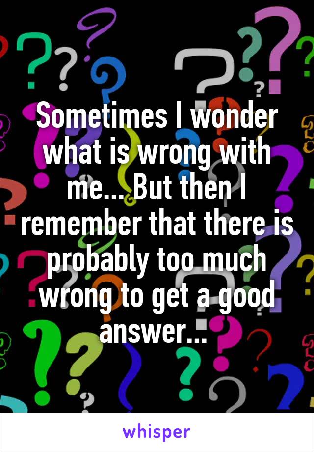 Sometimes I wonder what is wrong with me... But then I remember that there is probably too much wrong to get a good answer... 