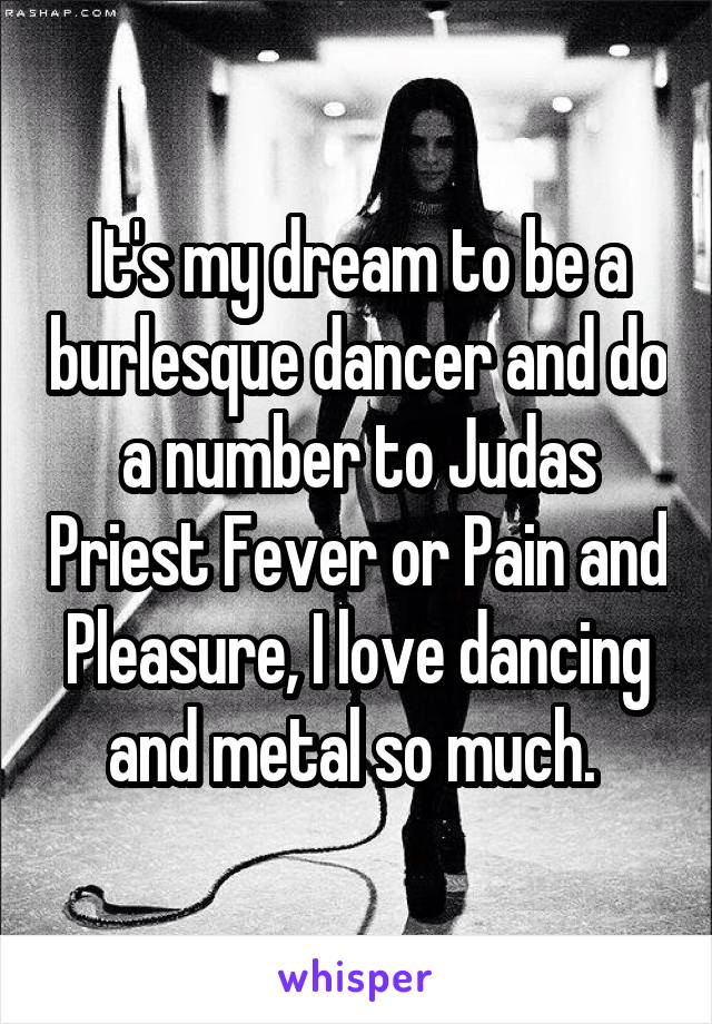 It's my dream to be a burlesque dancer and do a number to Judas Priest Fever or Pain and Pleasure, I love dancing and metal so much. 