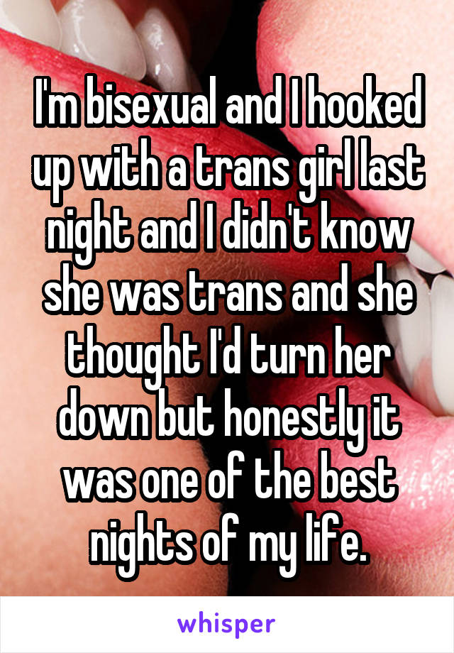 I'm bisexual and I hooked up with a trans girl last night and I didn't know she was trans and she thought I'd turn her down but honestly it was one of the best nights of my life.