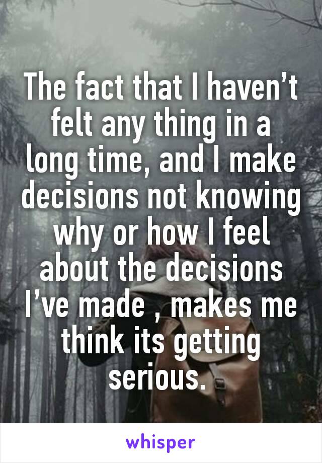 The fact that I haven’t felt any thing in a long time, and I make decisions not knowing why or how I feel about the decisions I’ve made , makes me think its getting serious. 