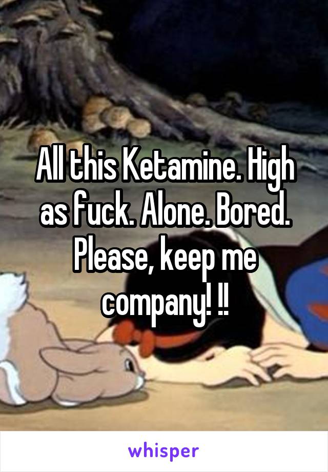 All this Ketamine. High as fuck. Alone. Bored. Please, keep me company! !!