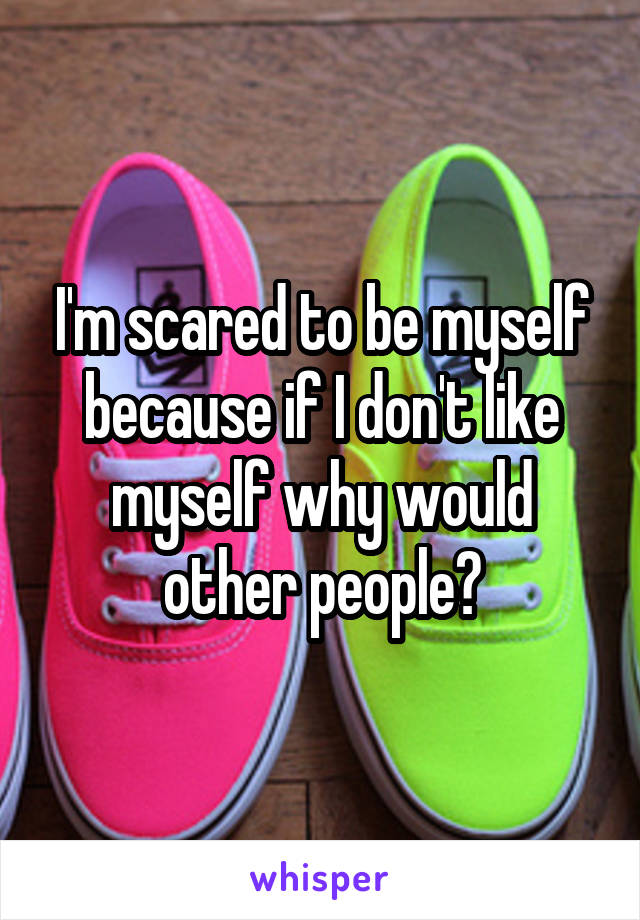 I'm scared to be myself because if I don't like myself why would other people?