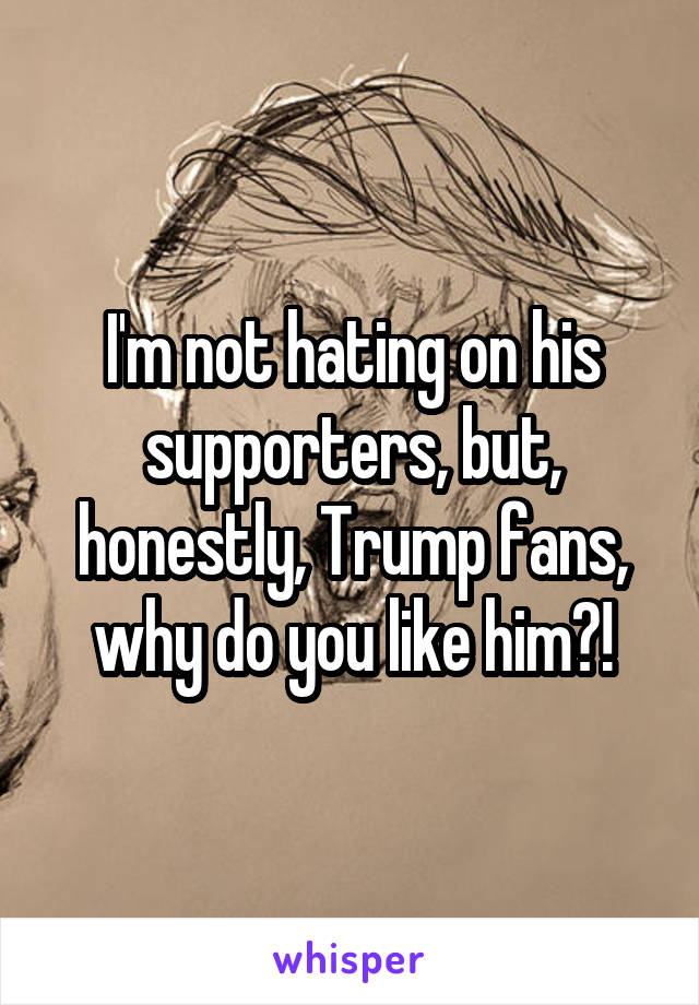 I'm not hating on his supporters, but, honestly, Trump fans, why do you like him?!