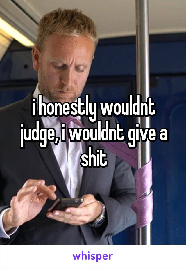 i honestly wouldnt judge, i wouldnt give a shit