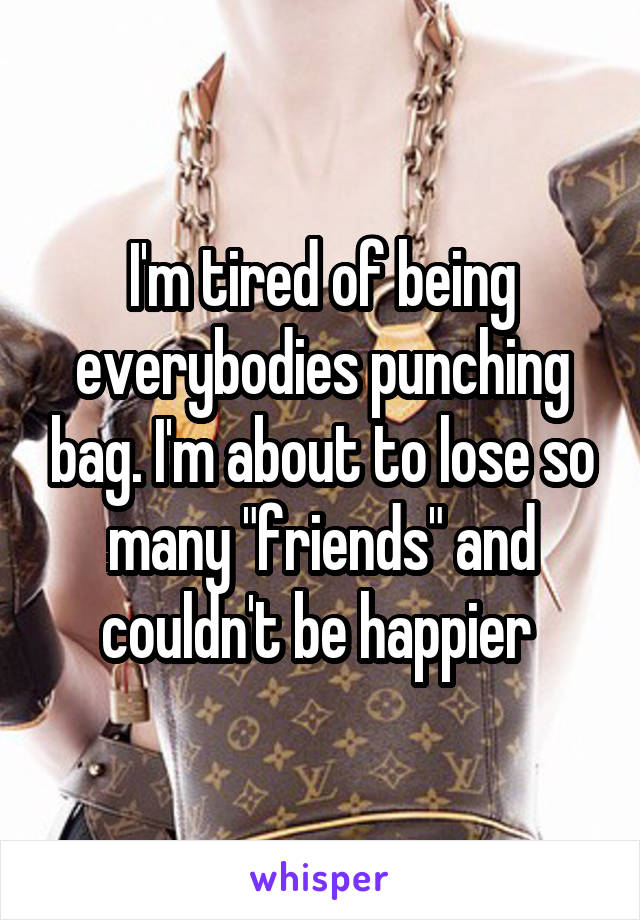 I'm tired of being everybodies punching bag. I'm about to lose so many "friends" and couldn't be happier 