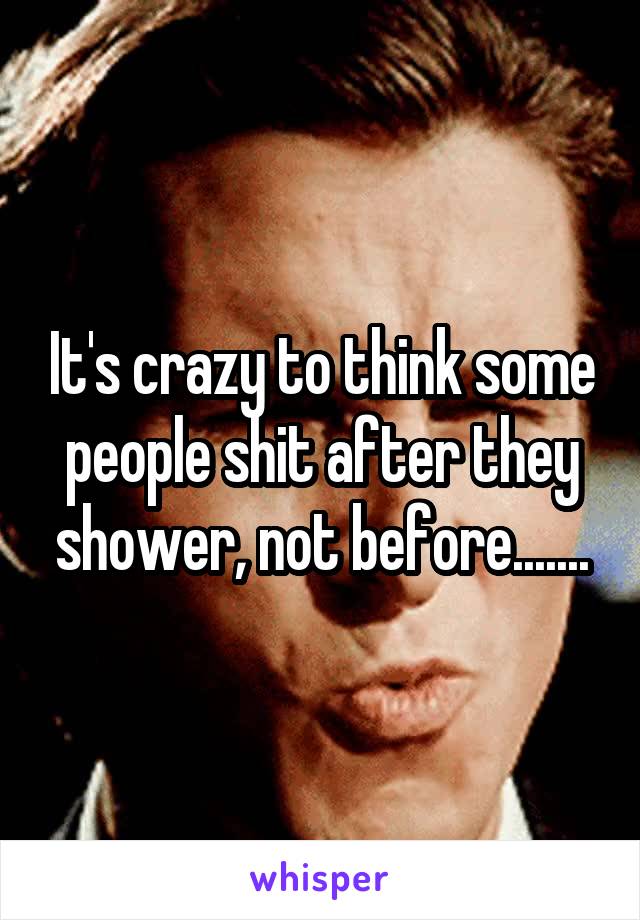 It's crazy to think some people shit after they shower, not before.......