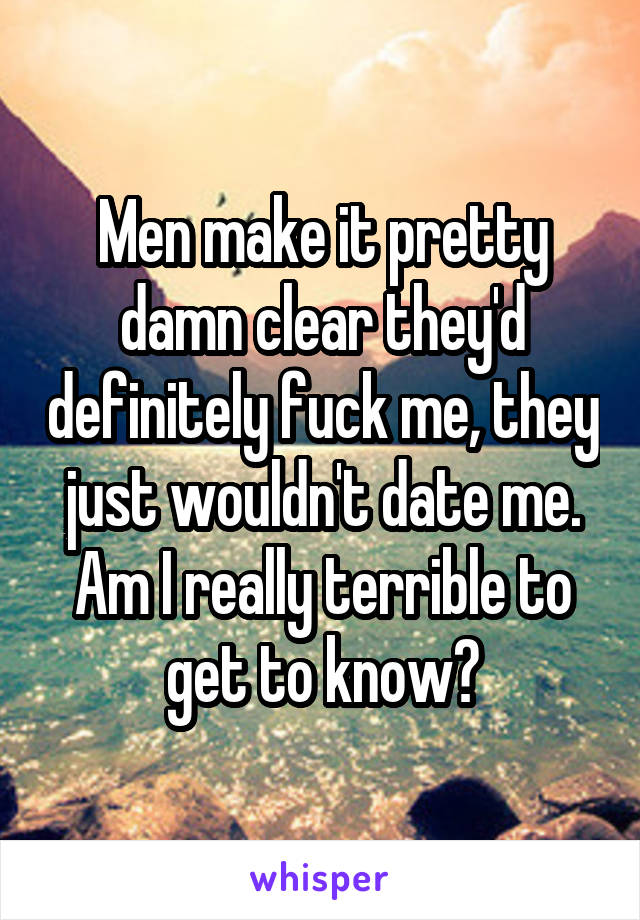 Men make it pretty damn clear they'd definitely fuck me, they just wouldn't date me. Am I really terrible to get to know?