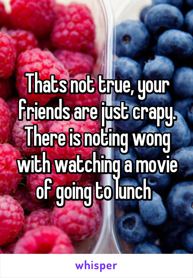 Thats not true, your friends are just crapy. There is noting wong with watching a movie of going to lunch  