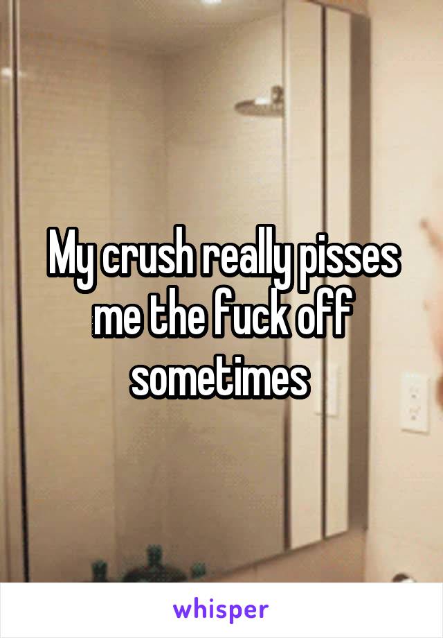 My crush really pisses me the fuck off sometimes 