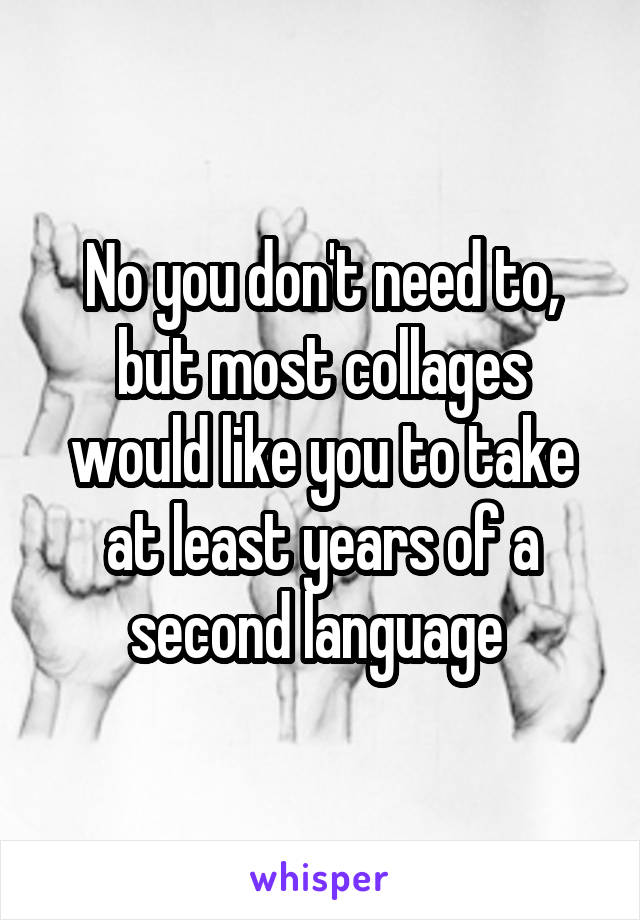 No you don't need to, but most collages would like you to take at least years of a second language 