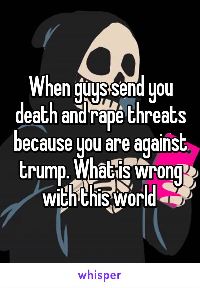 When guys send you death and rape threats because you are against trump. What is wrong with this world 