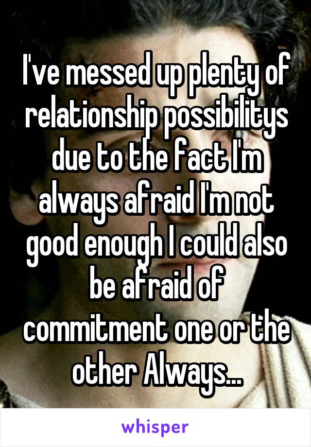 I've messed up plenty of relationship possibilitys due to the fact I'm always afraid I'm not good enough I could also be afraid of commitment one or the other Always...