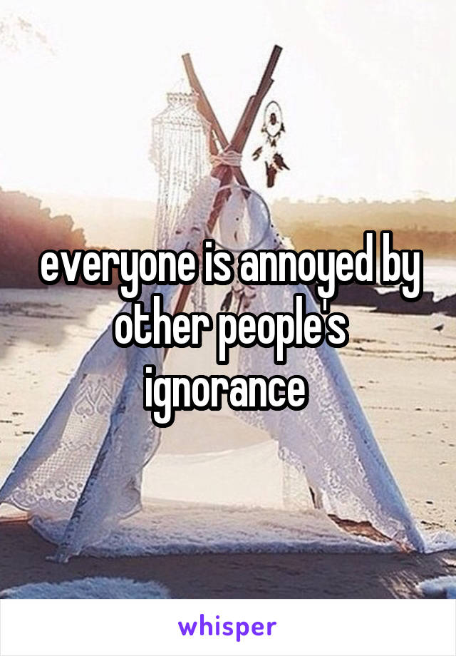 everyone is annoyed by other people's ignorance 