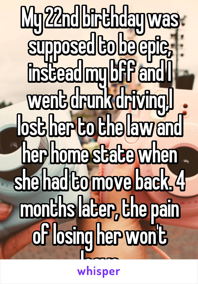 My 22nd birthday was supposed to be epic, instead my bff and I went drunk driving,I lost her to the law and her home state when she had to move back. 4 months later, the pain of losing her won't leave