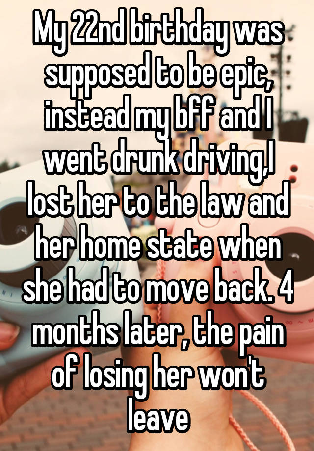 My 22nd birthday was supposed to be epic, instead my bff and I went drunk driving,I lost her to the law and her home state when she had to move back. 4 months later, the pain of losing her won't leave