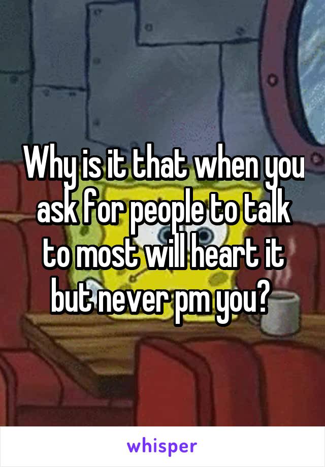 Why is it that when you ask for people to talk to most will heart it but never pm you? 