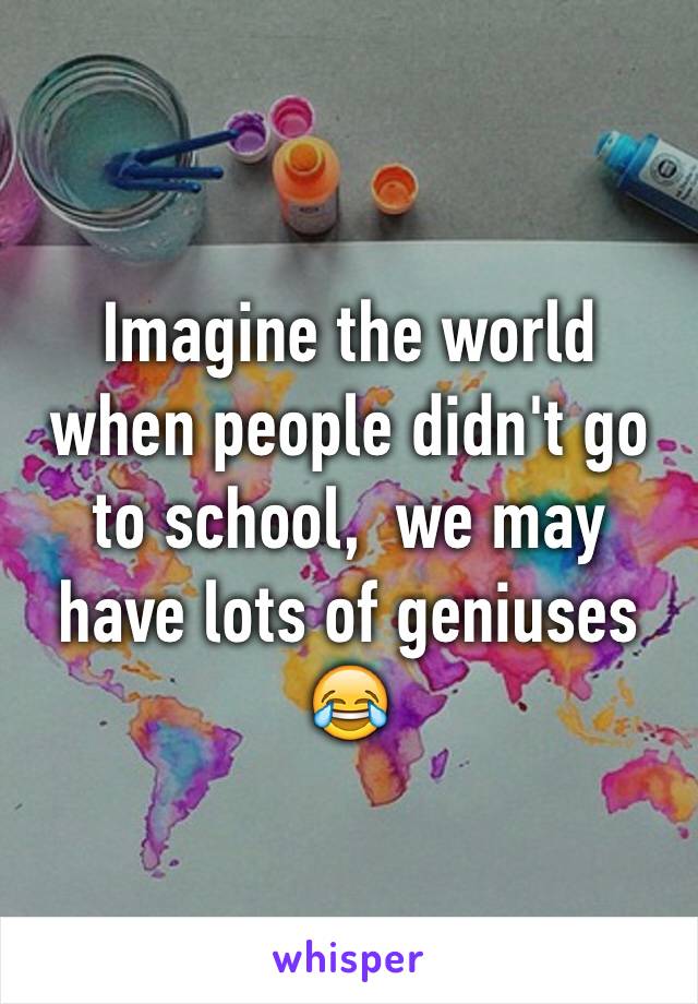 Imagine the world when people didn't go to school,  we may have lots of geniuses 😂